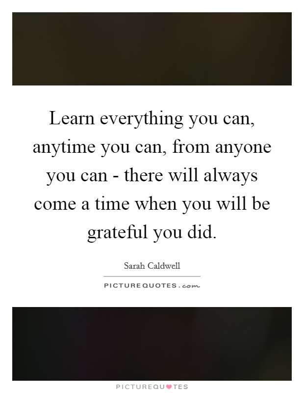 Learn everything you can, anytime you can, from anyone you can - there will always come a time when you will be grateful you did. Picture Quote #1