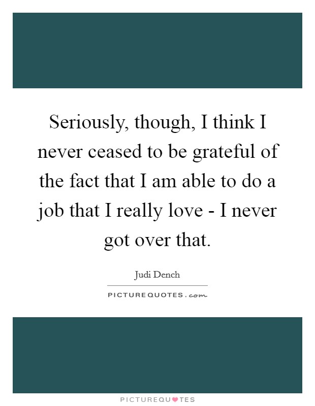 Seriously, though, I think I never ceased to be grateful of the fact that I am able to do a job that I really love - I never got over that. Picture Quote #1