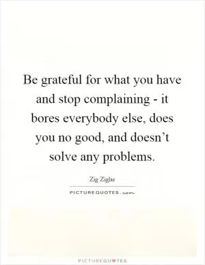 Be grateful for what you have and stop complaining - it bores everybody else, does you no good, and doesn’t solve any problems Picture Quote #1