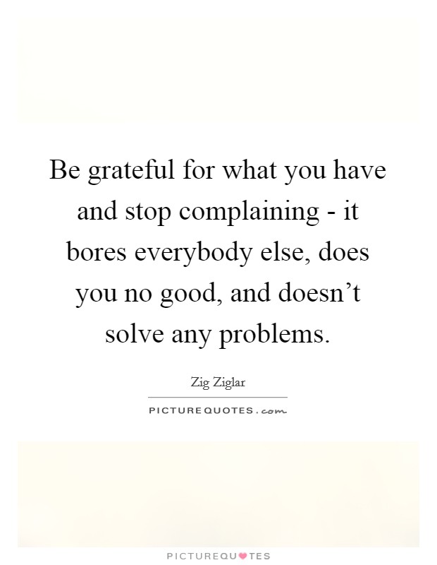 Be grateful for what you have and stop complaining - it bores everybody else, does you no good, and doesn't solve any problems. Picture Quote #1