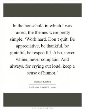 In the household in which I was raised, the themes were pretty simple. ‘Work hard. Don’t quit. Be appreciative, be thankful, be grateful, be respectful. Also, never whine, never complain. And always, for crying out loud, keep a sense of humor.’ Picture Quote #1