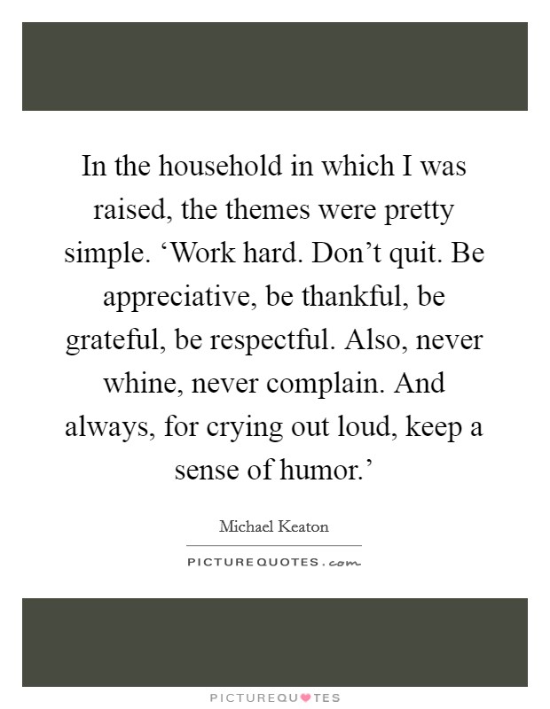 In the household in which I was raised, the themes were pretty simple. ‘Work hard. Don't quit. Be appreciative, be thankful, be grateful, be respectful. Also, never whine, never complain. And always, for crying out loud, keep a sense of humor.' Picture Quote #1