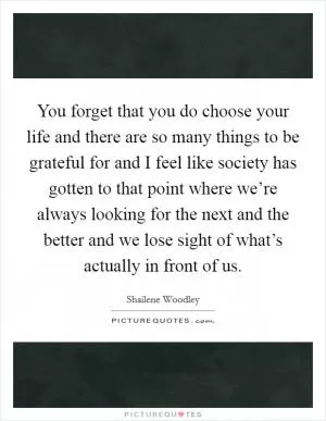 You forget that you do choose your life and there are so many things to be grateful for and I feel like society has gotten to that point where we’re always looking for the next and the better and we lose sight of what’s actually in front of us Picture Quote #1