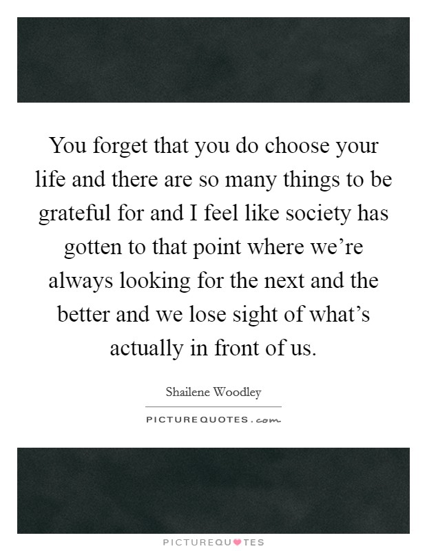You forget that you do choose your life and there are so many things to be grateful for and I feel like society has gotten to that point where we're always looking for the next and the better and we lose sight of what's actually in front of us. Picture Quote #1