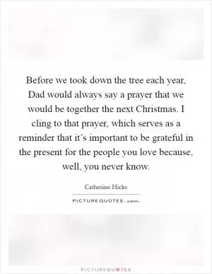 Before we took down the tree each year, Dad would always say a prayer that we would be together the next Christmas. I cling to that prayer, which serves as a reminder that it’s important to be grateful in the present for the people you love because, well, you never know Picture Quote #1