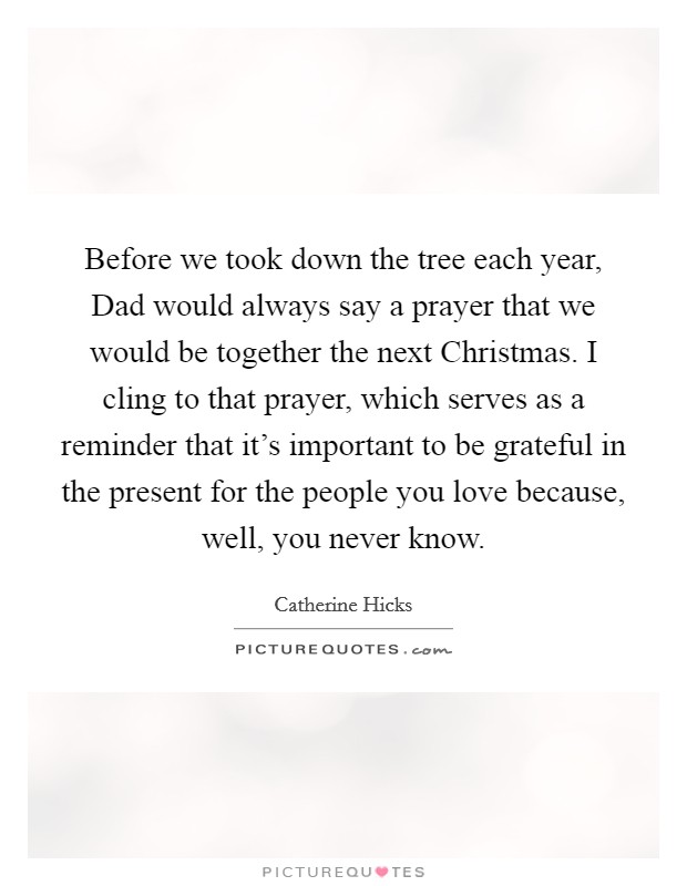 Before we took down the tree each year, Dad would always say a prayer that we would be together the next Christmas. I cling to that prayer, which serves as a reminder that it's important to be grateful in the present for the people you love because, well, you never know. Picture Quote #1