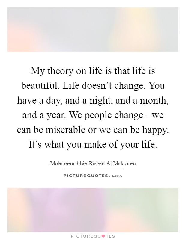 My theory on life is that life is beautiful. Life doesn't change. You have a day, and a night, and a month, and a year. We people change - we can be miserable or we can be happy. It's what you make of your life. Picture Quote #1