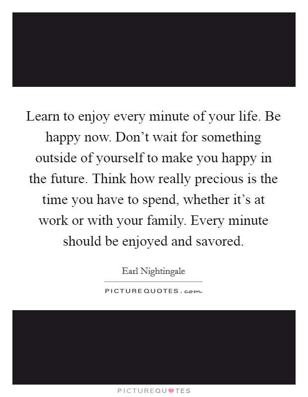 Learn to enjoy every minute of your life. Be happy now. Don't wait for something outside of yourself to make you happy in the future. Think how really precious is the time you have to spend, whether it's at work or with your family. Every minute should be enjoyed and savored. Picture Quote #1