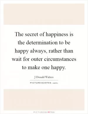 The secret of happiness is the determination to be happy always, rather than wait for outer circumstances to make one happy Picture Quote #1