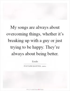 My songs are always about overcoming things, whether it’s breaking up with a guy or just trying to be happy. They’re always about being better Picture Quote #1