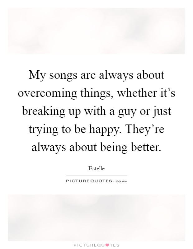 My songs are always about overcoming things, whether it's breaking up with a guy or just trying to be happy. They're always about being better. Picture Quote #1