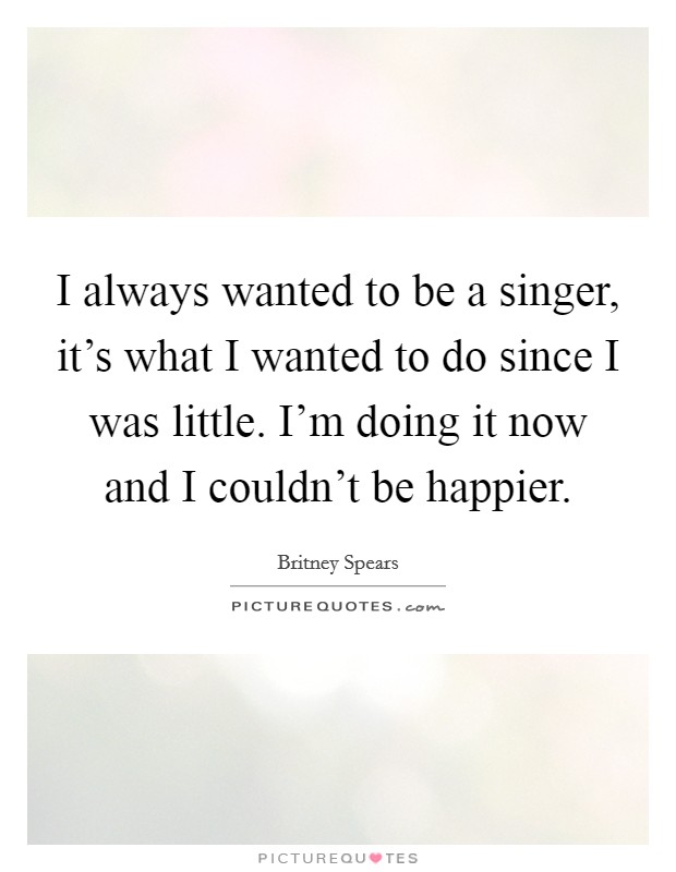 I always wanted to be a singer, it's what I wanted to do since I was little. I'm doing it now and I couldn't be happier. Picture Quote #1
