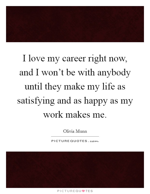 I love my career right now, and I won't be with anybody until they make my life as satisfying and as happy as my work makes me. Picture Quote #1