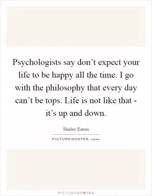 Psychologists say don’t expect your life to be happy all the time. I go with the philosophy that every day can’t be tops. Life is not like that - it’s up and down Picture Quote #1