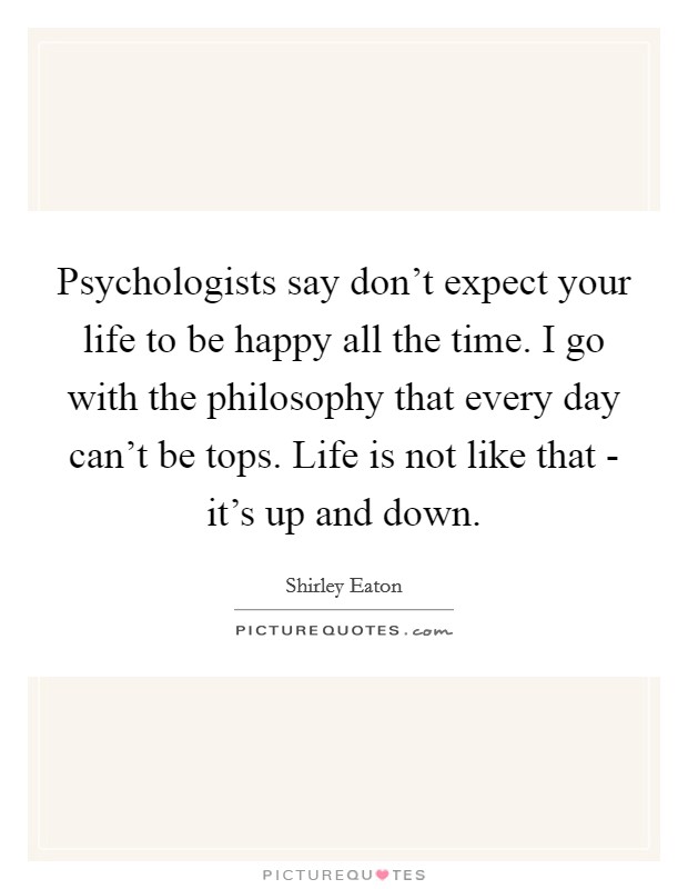 Psychologists say don't expect your life to be happy all the time. I go with the philosophy that every day can't be tops. Life is not like that - it's up and down. Picture Quote #1
