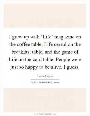 I grew up with ‘Life’ magazine on the coffee table, Life cereal on the breakfast table, and the game of Life on the card table. People were just so happy to be alive, I guess Picture Quote #1