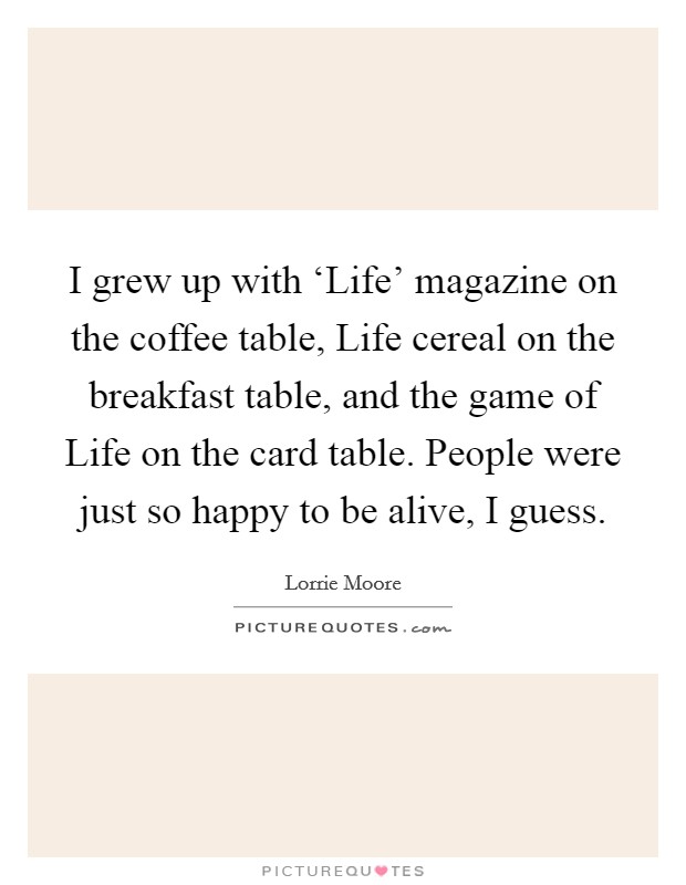 I grew up with ‘Life' magazine on the coffee table, Life cereal on the breakfast table, and the game of Life on the card table. People were just so happy to be alive, I guess. Picture Quote #1