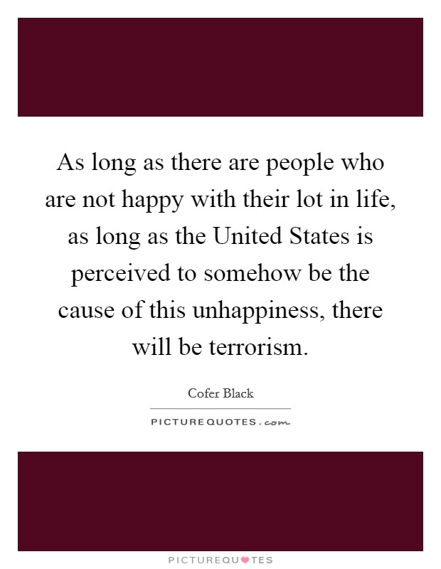 As long as there are people who are not happy with their lot in life, as long as the United States is perceived to somehow be the cause of this unhappiness, there will be terrorism. Picture Quote #1