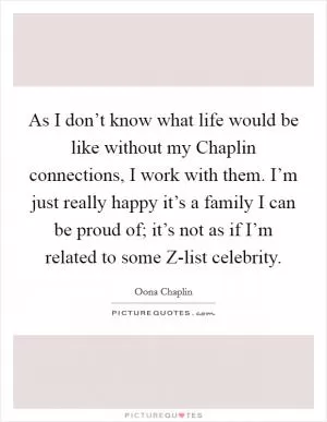 As I don’t know what life would be like without my Chaplin connections, I work with them. I’m just really happy it’s a family I can be proud of; it’s not as if I’m related to some Z-list celebrity Picture Quote #1