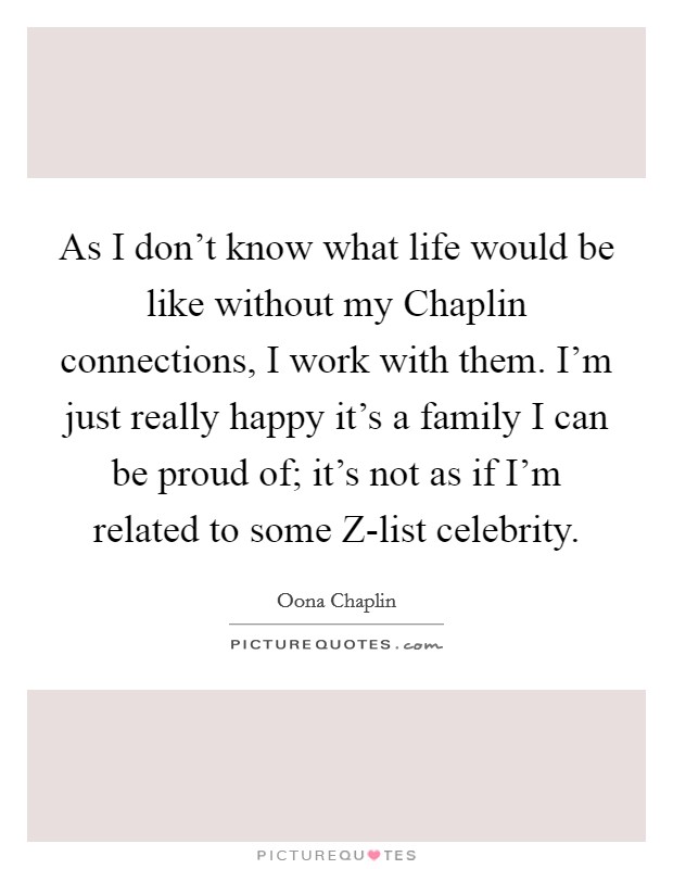 As I don't know what life would be like without my Chaplin connections, I work with them. I'm just really happy it's a family I can be proud of; it's not as if I'm related to some Z-list celebrity. Picture Quote #1