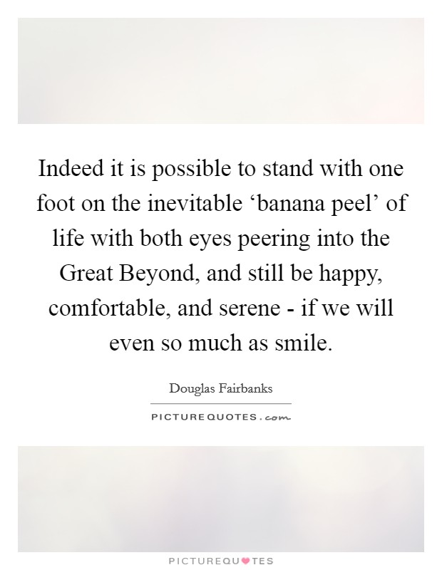 Indeed it is possible to stand with one foot on the inevitable ‘banana peel' of life with both eyes peering into the Great Beyond, and still be happy, comfortable, and serene - if we will even so much as smile. Picture Quote #1