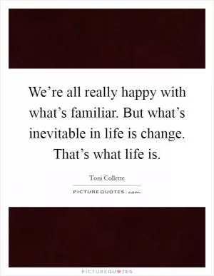 We’re all really happy with what’s familiar. But what’s inevitable in life is change. That’s what life is Picture Quote #1