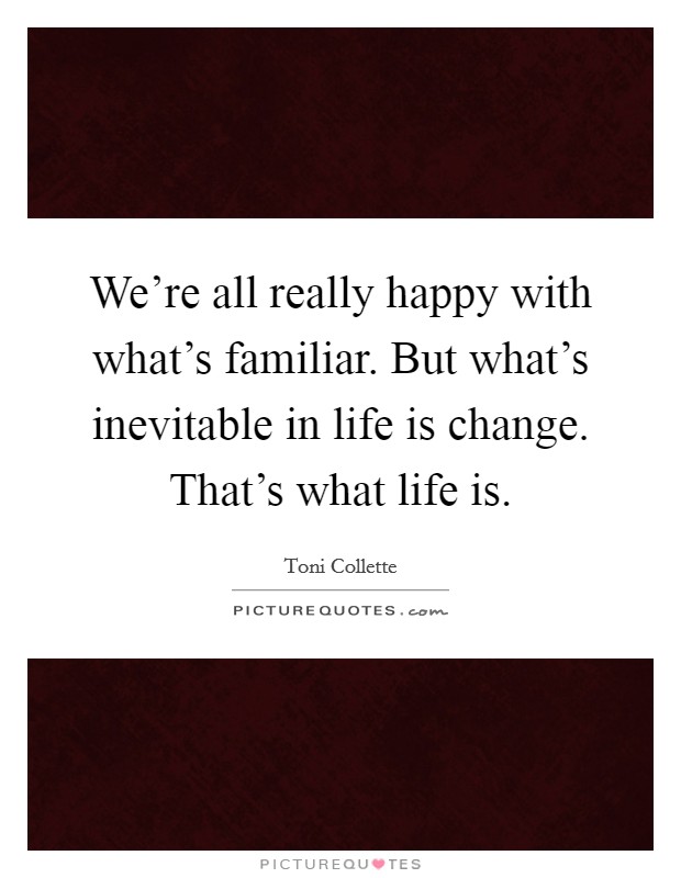 We're all really happy with what's familiar. But what's inevitable in life is change. That's what life is. Picture Quote #1