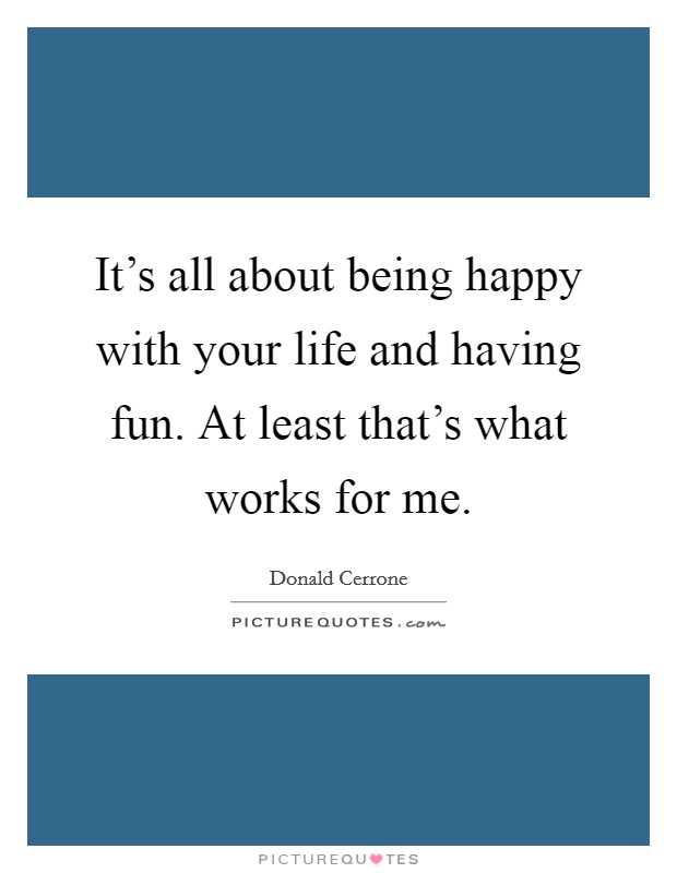 It's all about being happy with your life and having fun. At least that's what works for me. Picture Quote #1