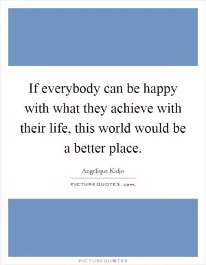 If everybody can be happy with what they achieve with their life, this world would be a better place Picture Quote #1