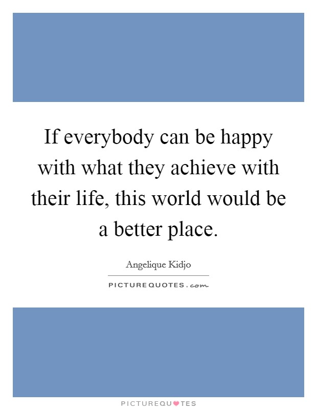 If everybody can be happy with what they achieve with their life, this world would be a better place. Picture Quote #1