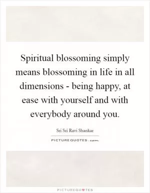Spiritual blossoming simply means blossoming in life in all dimensions - being happy, at ease with yourself and with everybody around you Picture Quote #1