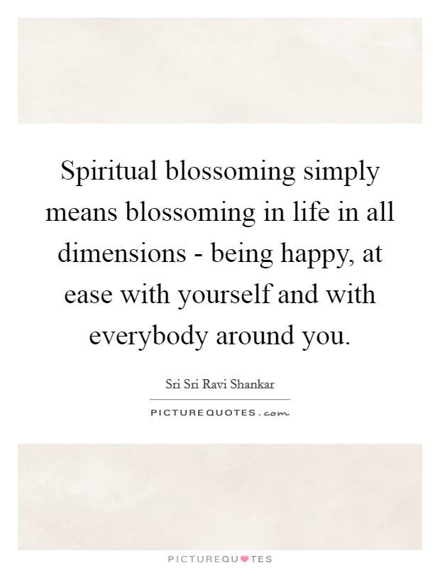 Spiritual blossoming simply means blossoming in life in all dimensions - being happy, at ease with yourself and with everybody around you. Picture Quote #1