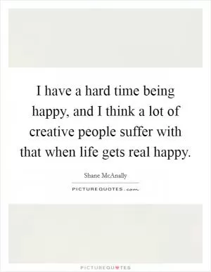 I have a hard time being happy, and I think a lot of creative people suffer with that when life gets real happy Picture Quote #1