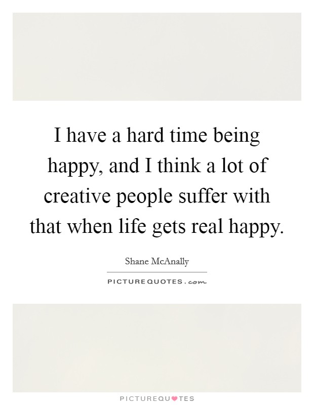 I have a hard time being happy, and I think a lot of creative people suffer with that when life gets real happy. Picture Quote #1
