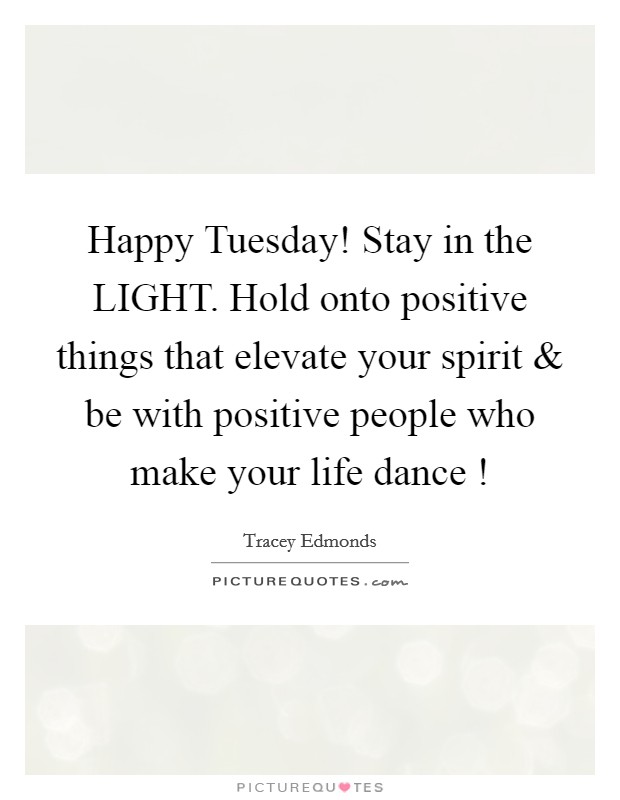 Happy Tuesday! Stay in the LIGHT. Hold onto positive things that elevate your spirit and be with positive people who make your life dance ! Picture Quote #1