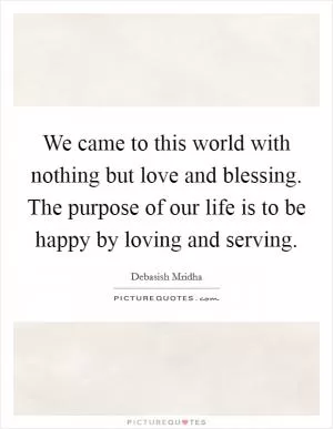 We came to this world with nothing but love and blessing. The purpose of our life is to be happy by loving and serving Picture Quote #1