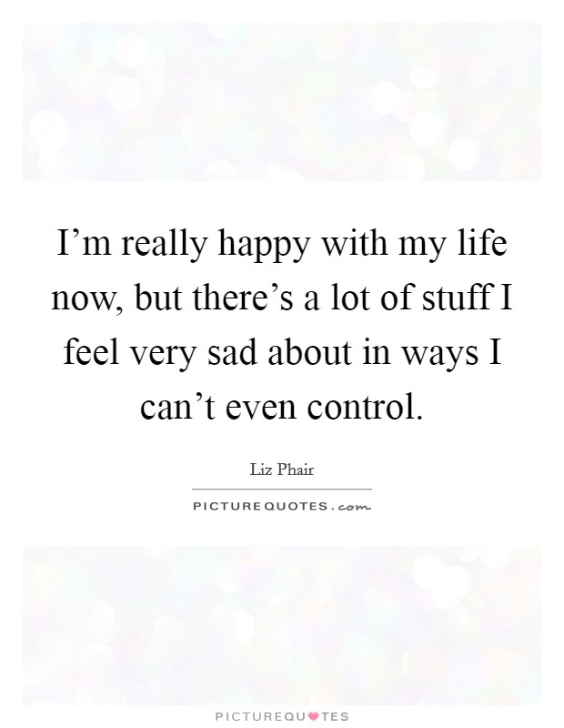 I’m really happy with my life now, but there’s a lot of stuff I feel very sad about in ways I can’t even control Picture Quote #1