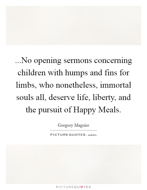 ...No opening sermons concerning children with humps and fins for limbs, who nonetheless, immortal souls all, deserve life, liberty, and the pursuit of Happy Meals. Picture Quote #1