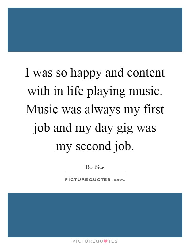 I was so happy and content with in life playing music. Music was always my first job and my day gig was my second job. Picture Quote #1
