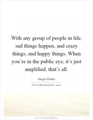 With any group of people in life, sad things happen, and crazy things, and happy things. When you’re in the public eye, it’s just amplified, that’s all Picture Quote #1