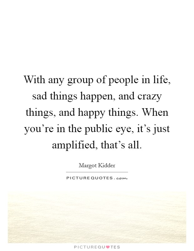 With any group of people in life, sad things happen, and crazy things, and happy things. When you're in the public eye, it's just amplified, that's all. Picture Quote #1