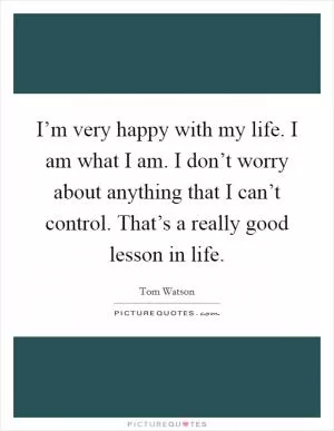I’m very happy with my life. I am what I am. I don’t worry about anything that I can’t control. That’s a really good lesson in life Picture Quote #1