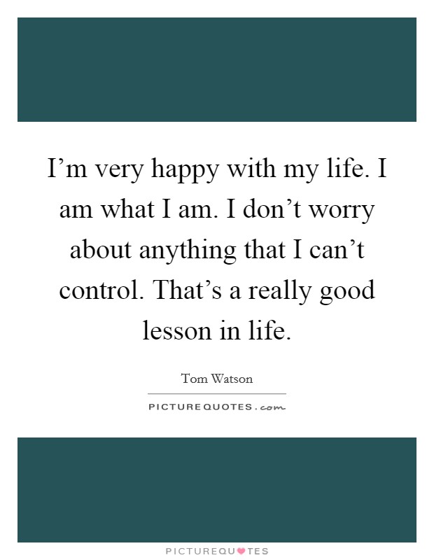 I'm very happy with my life. I am what I am. I don't worry about anything that I can't control. That's a really good lesson in life. Picture Quote #1