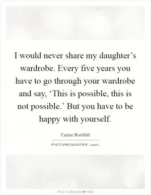 I would never share my daughter’s wardrobe. Every five years you have to go through your wardrobe and say, ‘This is possible, this is not possible.’ But you have to be happy with yourself Picture Quote #1