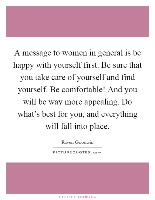 A message to women in general is be happy with yourself first. Be sure that you take care of yourself and find yourself. Be comfortable! And you will be way more appealing. Do what's best for you, and everything will fall into place. Picture Quote #1