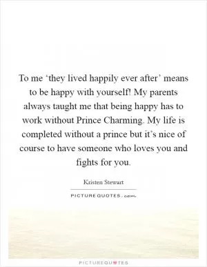 To me ‘they lived happily ever after’ means to be happy with yourself! My parents always taught me that being happy has to work without Prince Charming. My life is completed without a prince but it’s nice of course to have someone who loves you and fights for you Picture Quote #1