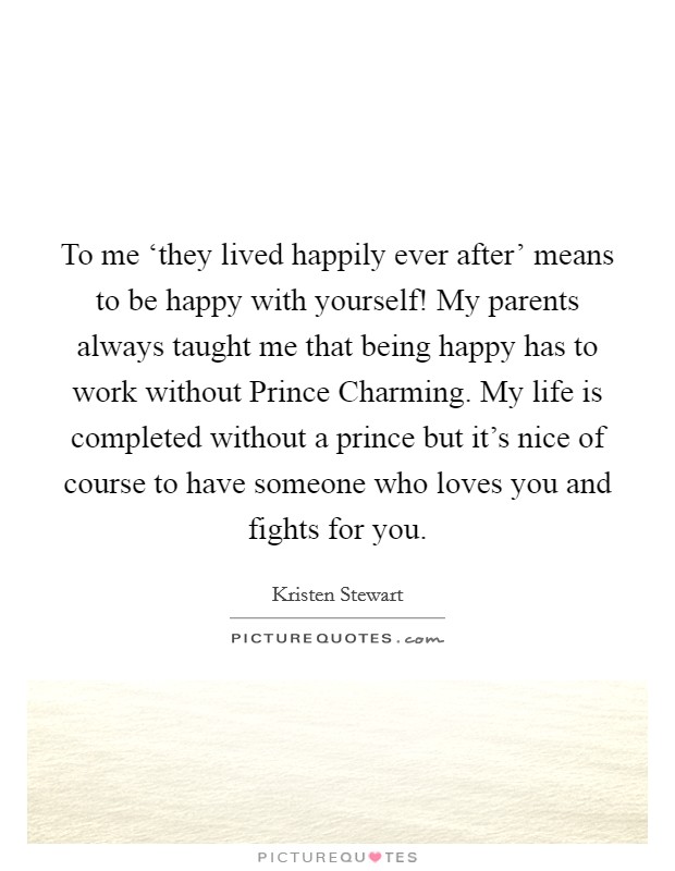 To me ‘they lived happily ever after’ means to be happy with yourself! My parents always taught me that being happy has to work without Prince Charming. My life is completed without a prince but it’s nice of course to have someone who loves you and fights for you Picture Quote #1
