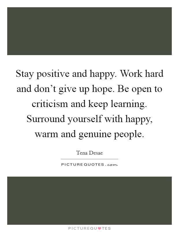 Stay positive and happy. Work hard and don't give up hope. Be open to criticism and keep learning. Surround yourself with happy, warm and genuine people. Picture Quote #1