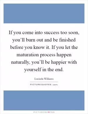 If you come into success too soon, you’ll burn out and be finished before you know it. If you let the maturation process happen naturally, you’ll be happier with yourself in the end Picture Quote #1