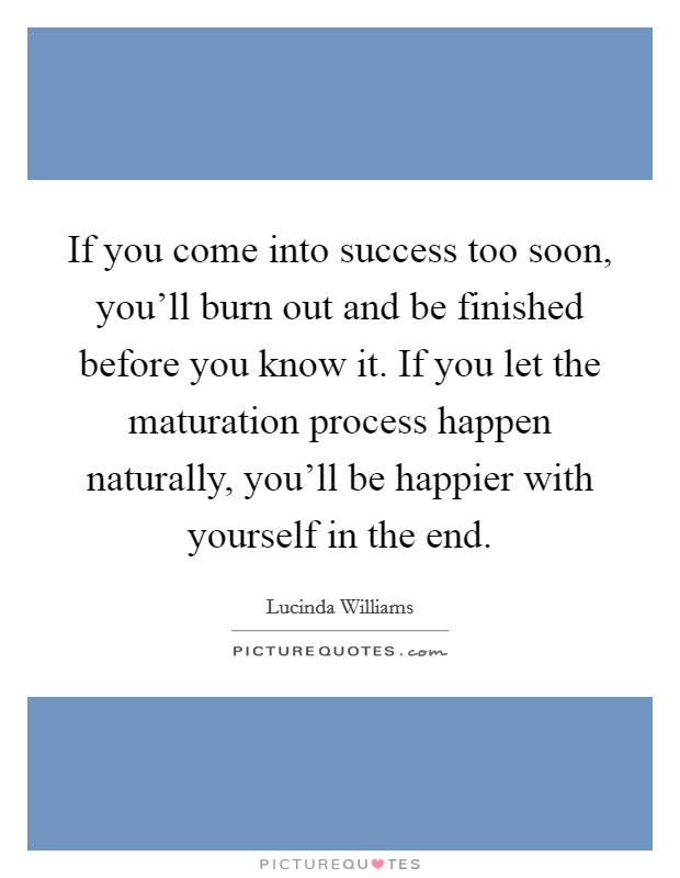 If you come into success too soon, you'll burn out and be finished before you know it. If you let the maturation process happen naturally, you'll be happier with yourself in the end. Picture Quote #1